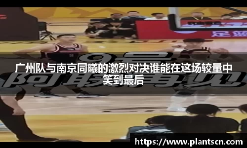 广州队与南京同曦的激烈对决谁能在这场较量中笑到最后