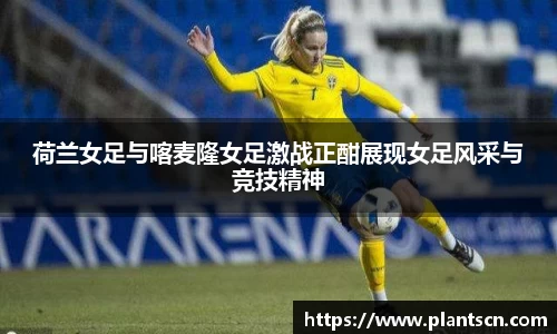 荷兰女足与喀麦隆女足激战正酣展现女足风采与竞技精神