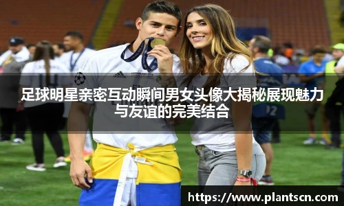足球明星亲密互动瞬间男女头像大揭秘展现魅力与友谊的完美结合